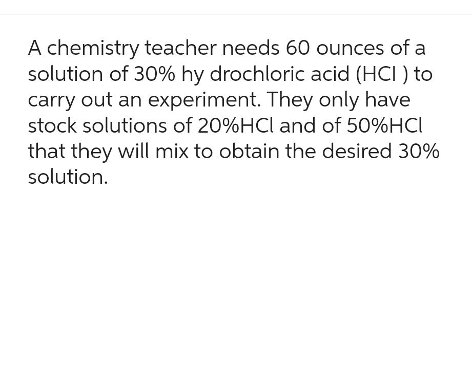 A chemistry teacher needs 60 ounces of a
solution of 30% hy drochloric acid (HCI) to
carry out an experiment. They only have
stock solutions of 20%HCl and of 50%HCI
that they will mix to obtain the desired 30%
solution.