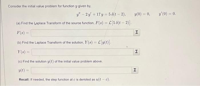 Consider the initial value problem for function y given by,
y" - 2y + 17y=58(t-2),
(a) Find the Laplace Transform of the source function, F(s) = C[55(t-2)].
F(s) =
(b) Find the Laplace Transform of the solution, Y(s) = L[y(t)].
Y(s) =
(c) Find the solution y(t) of the initial value problem above.
y(t)
Recall: If needed, the step function at c is denoted as u(t-c).
y(0) = 0,
M
M
M
y' (0) = 0.