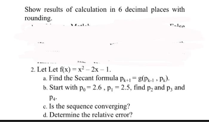 Show results of calculation in 6 decimal places with
rounding.
M-41-1
DHC
2. Let Let f(x) = x² - 2x - 1.
Talee
a. Find the Secant formula Pk+1 = g(Pk-1, Pk).
b. Start with po= 2.6, P₁ = 2.5, find p2 and p3 and
P4-
c. Is the sequence converging?
d. Determine the relative error?