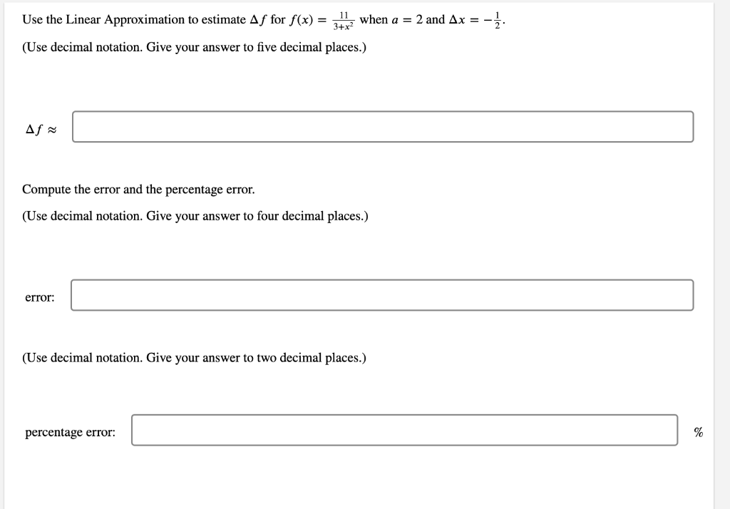 Use the Linear Approximation to estimate Aƒ for f(x) = 3112 when a = 2 and Ax = -1/.
3+x²
(Use decimal notation. Give your answer to five decimal places.)
Af ≈
Compute the error and the percentage error.
(Use decimal notation. Give your answer to four decimal places.)
error:
(Use decimal notation. Give your answer to two decimal places.)
percentage error:
%