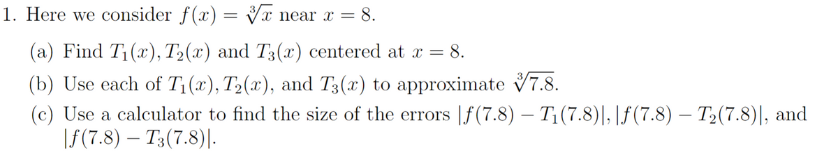 1. Here we consider f(x)=√x near x = 8.
(a) Find T₁(x), T₂(x) and T3(x) centered at x = = 8.
(b) Use each of T₁(x), T₂(x), and T3(x) to approximate
7.8.
(c) Use a calculator to find the size of the errors f(7.8) — T₁ (7.8)|, |ƒ(7.8) — T₂(7.8)], and
|f(7.8) T3 (7.8)|.