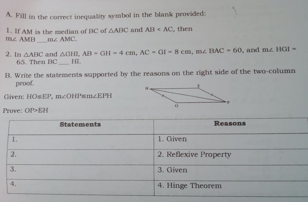 A. Fill in the correct inequality symbol in the blank provided:
1. If AM is the median of BC of AABC and AB < AC, then
mz AMB
m2 AMC.
2. In AABC and AGHI, AB = GH = 4 cm, AC = GI = 8 cm, mz BAC = 60, and mz HGI
65. Then BC
%3D
%3D
%3D
%3D
HI.
B. Write the statements supported by the reasons on the right side of the two-column
proof.
H.
Given: HO=EP, m2OHP=mZEPH
Prove: OP>EH
Statements
Reasons
1.
1. Given
2.
2. Reflexive Property
3. Given
4. Hinge Theorem
3.
4.
