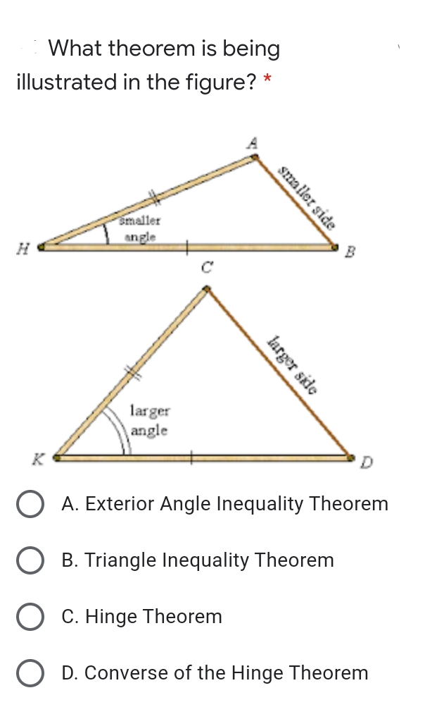 What theorem is being
illustrated in the figure? *
smaller
angle
H
B
larger
angle
K
A. Exterior Angle Inequality Theorem
B. Triangle Inequality Theorem
O C. Hinge Theorem
O D. Converse of the Hinge Theorem
smaller side
larger side
