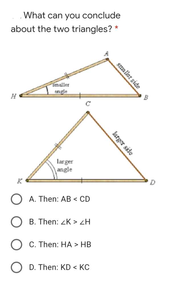 What can you conclude
about the two triangles? *
smaller
angle
B
C
larger
angle
K
A. Then: AB < CD
B. Then: <K > ZH
C. Then: HA > HB
O D. Then: KD < KC
smaller side
larger side
