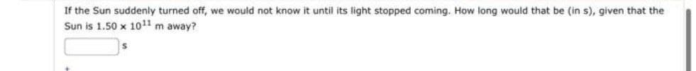 If the Sun suddenly turned off, we would not know it until its light stopped coming. How long would that be (in s), given that the
Sun is 1.50 x 1011 m away?
