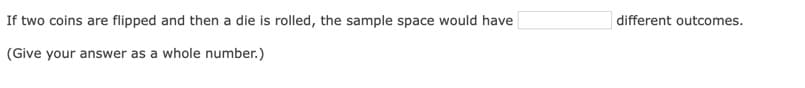 If two coins are flipped and then a die is rolled, the sample space would have
different outcomes.
(Give your answer as a whole number.)
