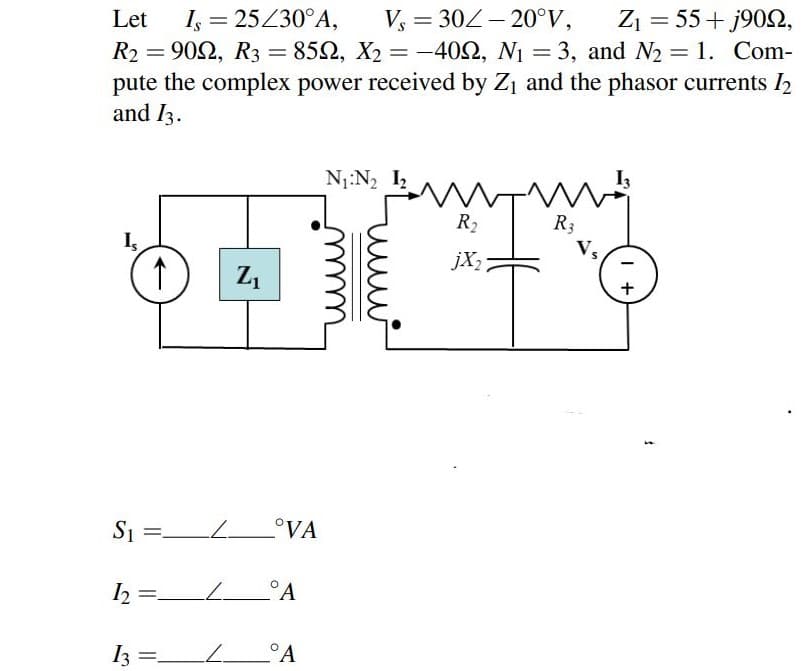 Let
I, = 25230°A,
Vs = 302- 20°V,
Z1 = 55+ j902,
R2 = 902, R3 = 852, X2 = -402, N1 = 3, and N2 = 1. Com-
pute the complex power received by Z1 and the phasor currents I2
and I3.
%3D
N1:N2 I2
中
R2
R3
Vs
jX2
+
S1 =L.
°VA
I2
2 =.
__°A
I3 =_L__°A
