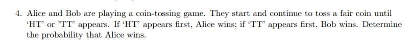 4. Alice and Bob are playing a coin-tossing game. They start and continue to toss a fair coin until
'HT' or 'TT' appears. If 'HT' appears first, Alice wins; if 'TT' appears first, Bob wins. Determine
the probability that Alice wins.