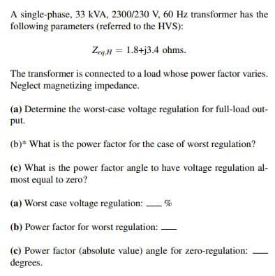 A single-phase, 33 kVA, 2300/230 V, 60 Hz transformer has the
following parameters (referred to the HVS):
Zeq.H= 1.8+j3.4 ohms.
The transformer is connected to a load whose power factor varies.
Neglect magnetizing impedance.
(a) Determine the worst-case voltage regulation for full-load out-
put.
(b)* What is the power factor for the case of worst regulation?
(c) What is the power factor angle to have voltage regulation al-
most equal to zero?
(a) Worst case voltage regulation: %
(b) Power factor for worst regulation:
(c) Power factor (absolute value) angle for zero-regulation:
degrees.