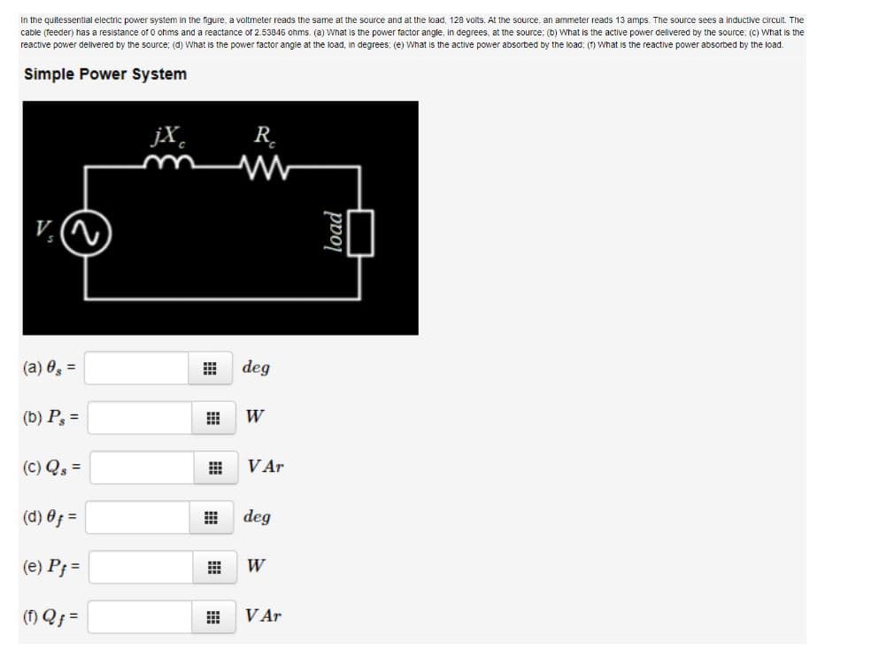 In the quitessential electric power system in the figure, a voltmeter reads the same at the source and at the load, 128 volts. At the source, an ammeter reads "
cable (feeder) has a resistance of o ohms and a reactance of 2.53845 ohms. (a) What is the power factor angle, in degrees, at the source; (b) What is the active power dellvered by the source: (C) What is the
reactive power delvered by the source: (d) What is the power factor angle at the load, in degrees: (e) What is the active power absorbed by the load: (1) What is the reactive power absorbed by the load.
amps. The source sees a inductive circuit. The
Simple Power System
jX,
R.
(a) 0, =
deg
(b) P, =
W
(C) Q =
VAr
(d) 0; =
deg
(e) P; =
W
(f) Q =
VAr
load
