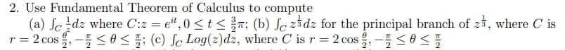 2. Use Fundamental Theorem of Calculus to compute
(a) Jedz where C:z = eit, 0 < t < T; (b) fc zdz for the principal branch of z, where Cis
T =
= 2 cos, -≤0 ≤; (c) Jc Log(z)dz, where C is r = 2 cos-≤0 ≤