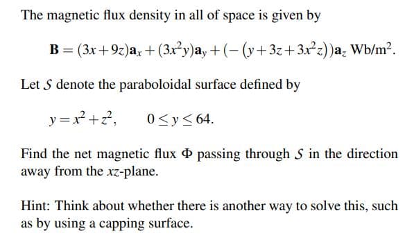 The magnetic flux density in all of space is given by
B = (3x+9z)a, + (3x²y)a, + (- (y+ 3z+3x²z))a, Wb/m?.
Let S denote the paraboloidal surface defined by
y = x² +?,
0<y< 64.
Find the net magnetic flux passing through S in the direction
away from the xz-plane.
Hint: Think about whether there is another way to solve this, such
as by using a capping surface.
