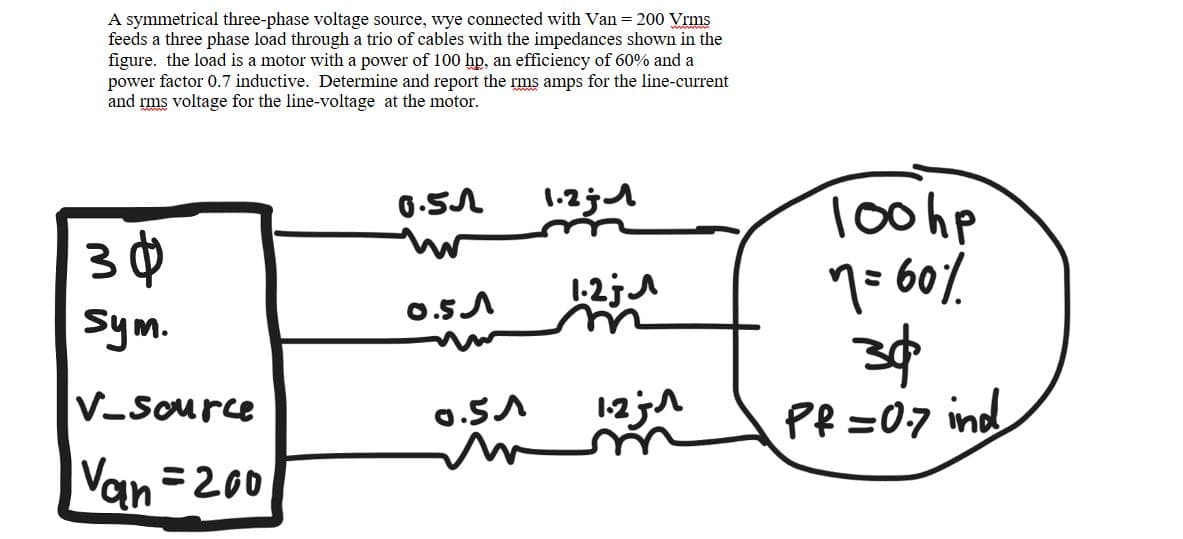 A symmetrical three-phase voltage source, wye connected with Van = 200 Vrms
feeds a three phase load through a trio of cables with the impedances shown in the
figure. the load is a motor with a power of 100 hp, an efficiency of 60% and a
power factor 0.7 inductive. Determine and report the rms amps for the line-current
and rms voltage for the line-voltage at the motor.
30
sym.
V-Source
Van=200
0.51
0.51
0.51
m
1.21
1-2;
1.-271
100hp
7 = 60%
30
Pf=0.7 ind