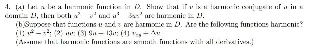 4. (a) Let u be a harmonic function in D. Show that if v is a harmonic conjugate of u in a
domain D, then both u²v² and u³ - 3uv² are harmonic in D.
(b)Suppose that functions u and v are harmonic in D. Are the following functions harmonic?
(1) u² − v²; (2) uv; (3) 9u + 13v; (4) Vxy + Au
(Assume that harmonic functions are smooth functions with all derivatives.)