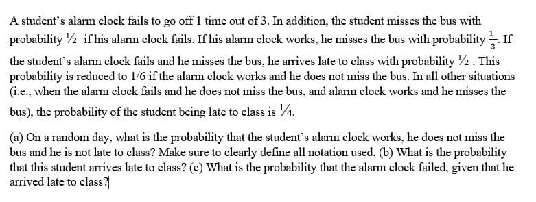 A student's alarm clock fails to go off 1 time out of 3. In addition, the student misses the bus with
probability 1/2 if his alarm clock fails. If his alarm clock works, he misses the bus with probability. If
the student's alarm clock fails and he misses the bus, he arrives late to class with probability //2. This
probability is reduced to 1/6 if the alarm clock works and he does not miss the bus. In all other situations
(i.e., when the alarm clock fails and he does not miss the bus, and alarm clock works and he misses the
bus), the probability of the student being late to class is 14.
(a) On a random day, what is the probability that the student's alarm clock works, he does not miss the
bus and he is not late to class? Make sure to clearly define all notation used. (b) What is the probability
that this student arrives late to class? (c) What is the probability that the alarm clock failed, given that he
arrived late to class?