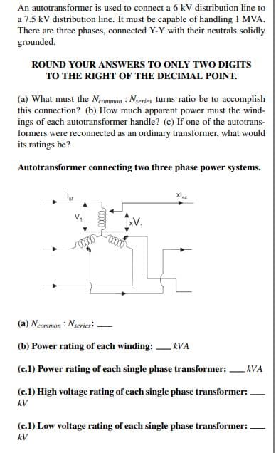 An autotransformer is used to connect a 6 kV distribution line to
a 7.5 kV distribution line. It must be capable of handling 1 MVA.
There are three phases, connected Y-Y with their neutrals solidly
grounded.
ROUND YOUR ANSWERS TO ONLY TWO DIGITS
TO THE RIGHT OF THE DECIMAL POINT.
(a) What must the Ncommon: Nseries turns ratio be to accomplish
this connection? (b) How much apparent power must the wind-
ings of each autotransformer handle? (c) If one of the autotrans-
formers were reconnected as an ordinary transformer, what would
its ratings be?
Autotransformer connecting two three phase power systems.
xlgc
301
(a) Ncommon: Nseries:
(b) Power rating of each winding: kVA
(c.1) Power rating of each single phase transformer:
(c.1) High voltage rating of each single phase transformer:
kV
KVA
(c.1) Low voltage rating of each single phase transformer:
kV