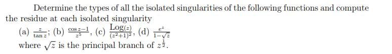 Determine the types of all the isolated singularities of the following functions and compute
the residue at each isolated singularity
=√
where √ is the principal branch of z.
z
(a) tanz: (b) cosg-¹, (c) Log), (d)
(z²+1)²,