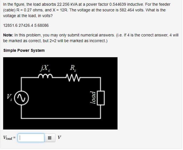 In the figure, the load absorbs 22.256 kVA at a power factor 0.544639 inductive. For the feeder
(cable) R = 0.27 ohms, and X = 12R. The voltage at the source is 582.464 volts. What is the
voltage at the load, in volts?
12851.6 27426.4 5.68086
Note: In this problem, you may only submit numerical answers. (i.e. If 4 is the correct answer, 4 will
be marked as correct, but 2+2 will be marked as incorrect.)
Simple Power System
jX.
R.
V. (N
Vioad
V
load
