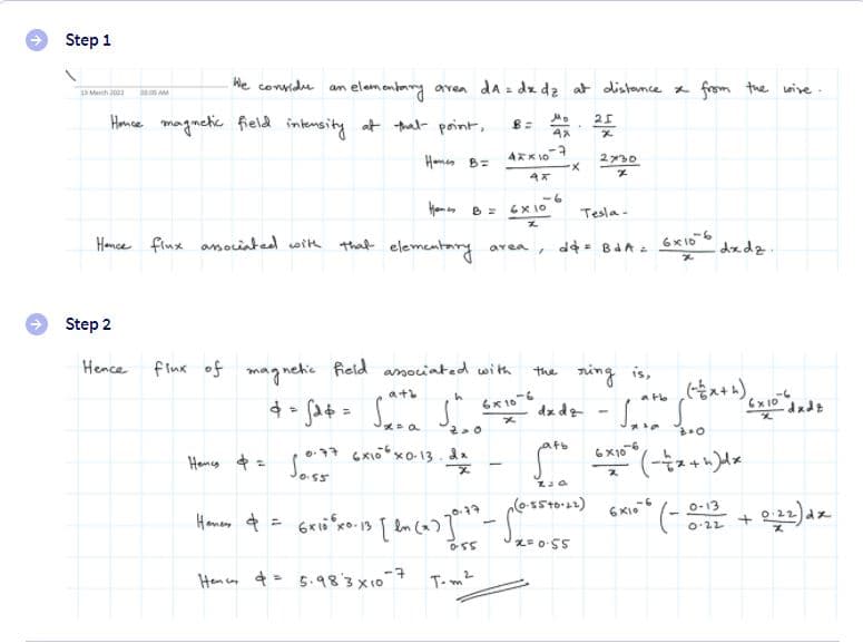 Step 1
We convidu an
elem entary aven da z dx dz at distance x frgm the wive .
13 March 2003 00.0s AM
Honce magmetic field intensity at thal point,
Hamen B=
230
em n B =
-6
6x10
Tesla-
Hamce finx asoiated wit
that elementang
area, d4= BAA e
6x106
dedz.
Step 2
Hence fiux of magnehic field amoiated with
the ring is,
Ex 10
-dadz
atb
6x10
dz dg
afb
Homcy $= Jos5
6x106
O-13
(27-9+53-0)
0.22
Hencn ¢= 5.983x10
T-m2
