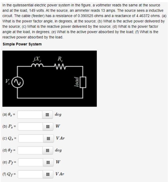 In the quitessential electric power system in the figure, a voltmeter reads the same at the source
and at the load, 149 volts. At the source, an ammeter reads 13 amps. The source sees a inductive
circuit. The cable (feeder) has a resistance of 0.390525 ohms and a reactance of 4.46372 ohms. (a)
What is the power factor angle, in degrees, at the source; (b) What is the active power delivered by
the source; (c) What is the reactive power delivered by the source; (d) What is the power factor
angle at the load, in degrees; (e) What is the active power absorbed by the load; () What is the
reactive power absorbed by the load.
Simple Power System
jX
R.
(a) 0, =
田 deg
(b) P, =
(C) Q, =
VAr
(d) 8; =
出 deg
(e) P; =
(f) Qf =
VAr
load
