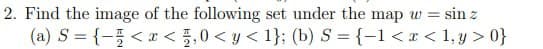 2. Find the image of the following set under the map w = sin z
(a) S = {- < x < , 0 <y<1}; (b) S = {-1 < x < 1,y>0}