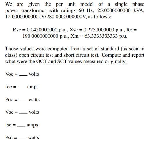 We are given the per unit model of a single phase
power transformer with ratings 60 Hz, 25.0000000000 KVA,
12.0000000000kV/280.0000000000V, as follows:
Rsc = 0.0450000000 p.u., Xsc = 0.2250000000 p.u., Rc =
190.0000000000 p.u., Xm = 63.3333333333 p.u.
Those values were computed from a set of standard (as seen in
class) open circuit test and short circuit test. Compute and report
what were the OCT and SCT values measured originally.
Voc = volts
Iocamps
Poc =
Vsc =
Isc =
Psc =
watts
volts
amps
watts