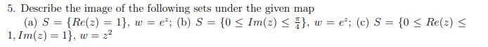 5. Describe the image of the following sets under the given map
(a) S = {Re(2) = 1}, w = e²; (b) S = {0 ≤ Im(2) ≤ }, w = e²; (c) S = {0 ≤ Re(2) ≤
1, Im(z) = 1}, w = 2²