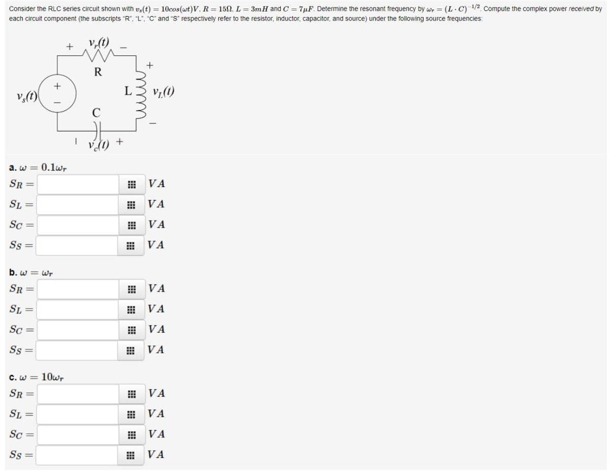 Consider the RLC series circuit shown with ve(t) = 10cos(wt)V, R = 15N, L = 3mH and C = 7µF. Determine the resonant frequency by wr = (L. C) 1/2 Compute the complex power received by
each circuit component (the subscripts "R", "L", "C and "S" respectively refer to the resistor, inductor, capacitor, and source) under the following source frequencies:
v,(t)
+
R
v,()
L
Vz(1)
C
a. w = 0.1wr
SR =
VA
SL =
VA
Sc =
VA
Ss =
VA
b. w = Wr
SR =
VA
SL =
VA
Sc =
VA
Ss =
VA
C. w = 10w,
SR =
VA
SL =
VA
Sc =
VA
Ss =
VA
