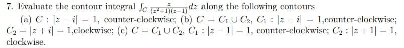 7. Evaluate the contour integral fc (2²+1)(z-1dz along the following contours
(a) C |zi| = 1, counter-clockwise; (b) C = C₁ U C₂, C₁ |zi| = 1,counter-clockwise;
-
C₂ |zi| 1,clockwise; (c) C = C₁UC₂, C₁ |z1|= 1, counter-clockwise; C₂ : 2 + 1 = 1,
=
:
clockwise.
=