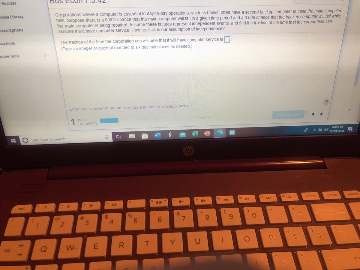 Success
Bus
Corporations where a computer is essential to day-to-day operations, such as banks, often have a second backup computer in case the main computer
fails. Suppose there is a 0.002 chance that the main computer will fail in a given time period and a 0.006 chance that the backup computer will fail while
the main computer is being repaired. Assume these failures represent independent events, and find the fraction of the time that the corporation can
assume it will have computer service. How realistic is our assumption of independence?
nedia Library
nase Options
zussions
The fraction of the time the corporation can assume that it will have computer service is
(Type an integer or decimal rounded to six decimal places as needed.)
purse Tools
Enter your answer in the answer box and then click Check Answer.
1 part
remaining
Clear All
Check Answe
849 PM
O Type here to search
A d0)
12/19/2020
40
insert
prt sc
delete
AA
esc
(@
%23
24
&
- backspace
21
3.
4.
8.
6.
W.
Y.
U
tab
ent
E.
