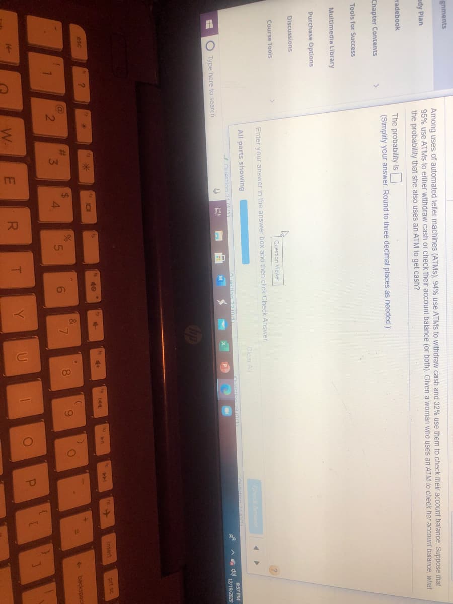 2.
3'
gnments
Among uses of automated teller machines (ATMS), 94% use ATMS to withdraw cash and 32% use them to check their account balance. Suppose that
95% use ATMS to either withdraw cash or check their account balance (or both). Given a woman who uses an ATM to check her account balance, what
the probability that she also uses an ATM to get cash?
ady Plan
radebook
The probability is
(Simplify your answer. Round to three decimal places as needed.)
Chapter Contents
Tools for Success
Multimedia Library
Purchase Options
Discussions
Course Tools
Question Viewer
Enter your answer in the answer box and then click Check Answer.
All parts showing
Clear All
Check Answer
Ouestion 211/1)
9:57 PM
Type here to search
A G 40)
12/19/2020
t6
40
o
insert
prt sc
144
esc
米
%24
4.
@
%23
6
8.
9.
+ backspace
W.
T.
Y
