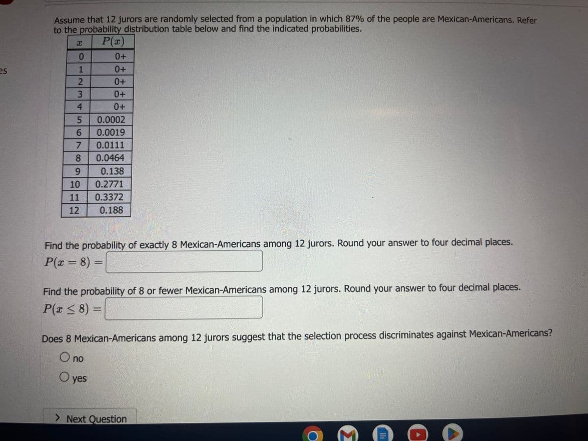 ### Probability Distribution and Jury Selection

Assume that 12 jurors are randomly selected from a population in which 87% of the people are Mexican-Americans. Refer to the probability distribution table below and find the indicated probabilities:

| \( x \) | \( P(x) \) |
| ------ | ----------- |
| 0      | 0+          |
| 1      | 0+          |
| 2      | 0+          |
| 3      | 0+          |
| 4      | 0+          |
| 5      | 0.0002      |
| 6      | 0.0019      |
| 7      | 0.0111      |
| 8      | 0.0464      |
| 9      | 0.138       |
| 10     | 0.2771      |
| 11     | 0.3372      |
| 12     | 0.188       |

#### Problems to solve:

1. **Find the probability of exactly 8 Mexican-Americans among 12 jurors. Round your answer to four decimal places.**
   \[
   P(x = 8) = \_\_\_\_
   \]

2. **Find the probability of 8 or fewer Mexican-Americans among 12 jurors. Round your answer to four decimal places.**
   \[
   P(x \leq 8) = \_\_\_\_
   \]

3. **Does 8 Mexican-Americans among 12 jurors suggest that the selection process discriminates against Mexican-Americans?**
   - o no
   - o yes

#### Explanation of the Probability Distribution Table:

- The table lists the number of Mexican-Americans (\( x \)) among the 12 jurors along with the corresponding probability (\( P(x) \)) of that occurrence.
- **"0+"** indicates that the probability is extremely small, approaching zero.
  
Use this information to solve the problems by referring to the probabilities given in the table. You may need to sum specific probabilities to find cumulative probabilities as required by the questions.