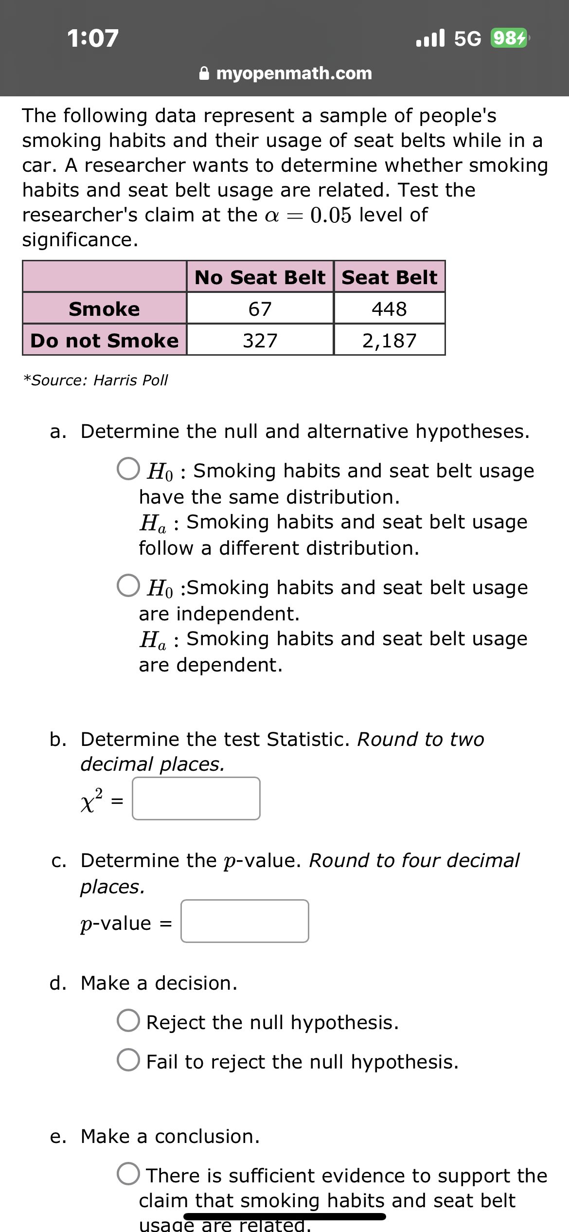 ### Analysis of Smoking Habits and Seat Belt Usage

The following data represent a sample of people's smoking habits and their usage of seat belts while in a car. A researcher aims to determine whether there is a relationship between smoking habits and seat belt usage. The test is conducted at the \(\alpha = 0.05\) level of significance.

#### Data Table
|                      | No Seat Belt | Seat Belt |
|----------------------|--------------|-----------|
| **Smoke**            | 67           | 448       |
| **Do not Smoke**     | 327          | 2,187     |

*Source: Harris Poll*

#### Hypothesis Testing Steps

a. **Determine the null and alternative hypotheses.**

   - \( H_0 \) : Smoking habits and seat belt usage are independent.
   - \( H_a \) : Smoking habits and seat belt usage are dependent.

b. **Determine the test statistic.** 
   
   Round to two decimal places.
   
   \[
   \chi^2 = \_\_\_\_
   \]

c. **Determine the \( p \)-value.** 

   Round to four decimal places.
   
   \[
   p\text{-value} = \_\_\_\_
   \]

d. **Make a decision.**

   - \( \bigcirc \) Reject the null hypothesis.
   - \( \bigcirc \) Fail to reject the null hypothesis.

e. **Make a conclusion.**

   - \( \bigcirc \) There is sufficient evidence to support the claim that smoking habits and seat belt usage are related.