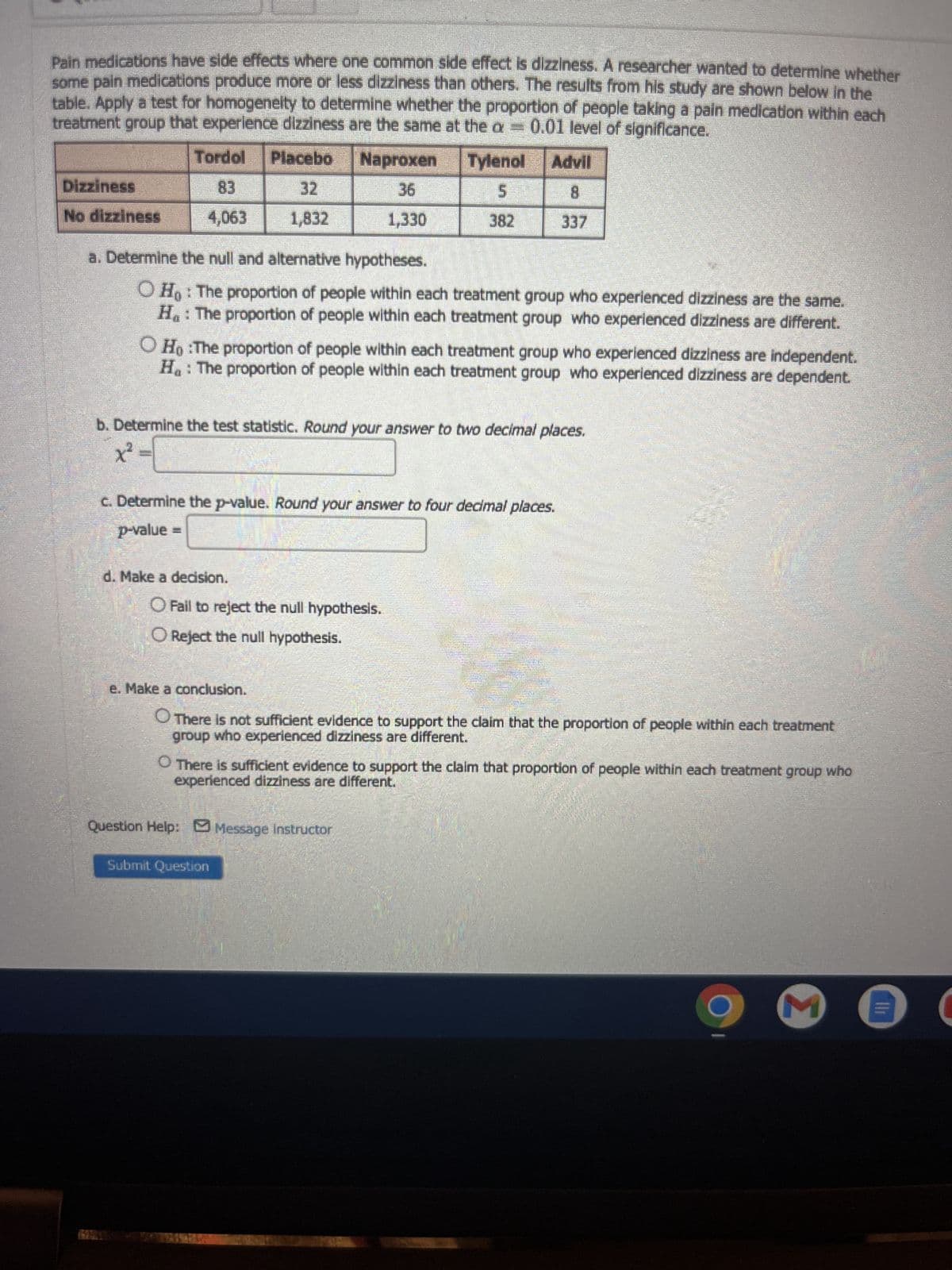 Pain medications have side effects where one common side effect is dizziness. A researcher wanted to determine whether
some pain medications produce more or less dizziness than others. The results from his study are shown below in the
table. Apply a test for homogeneity to determine whether the proportion of people taking a pain medication within each
treatment group that experience dizziness are the same at the a= 0.01 level of significance.
Tordol Placebo Naproxen Tylenol
Advil
8
Dizziness
No dizziness
4,063
1,832
a. Determine the null and alternative hypotheses.
O Ho: The proportion of people within each treatment group who experienced dizziness are the same.
H.: The proportion of people within each treatment group who experienced dizziness are different.
OH :The proportion of people within each treatment group who experienced dizziness are independent.
H₁ : The proportion of people within each treatment group who experienced dizziness are dependent.
b. Determine the test statistic. Round your answer to two decimal places.
x²
1,330
c. Determine the p-value. Round your answer to four decimal places.
p-value =
d. Make a decision.
O Fail to reject the null hypothesis.
O Reject the null hypothesis.
e. Make a conclusion.
There is not sufficient evidence to support the claim that the proportion of people within each treatment
group who experienced dizziness are different.
O There is sufficient evidence to support the claim that proportion of people within each treatment group who
experienced dizziness are different.
Question Help: Message instructor
Submit Question
Σ
Il
C