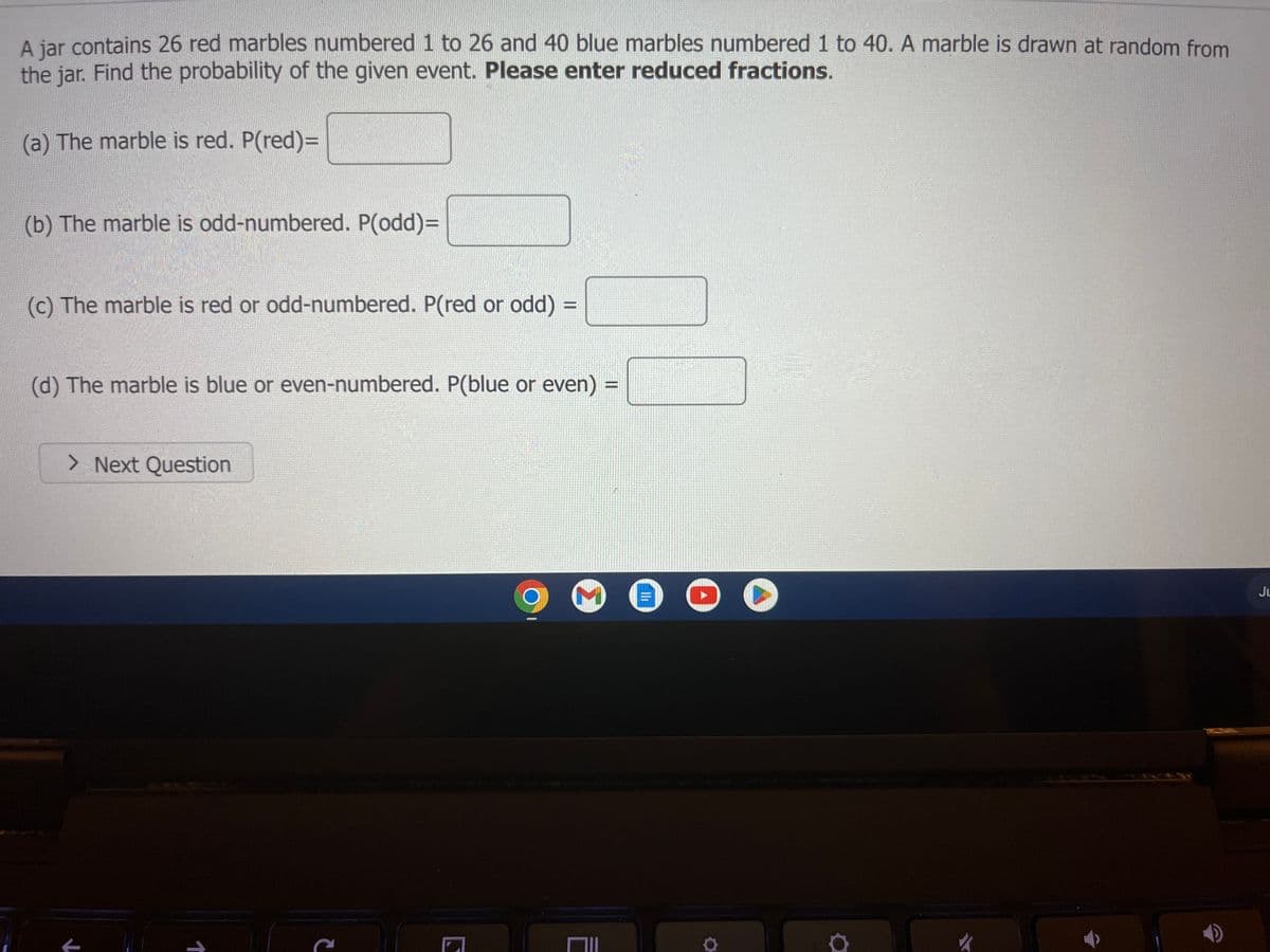 Here is the transcription suitable for an educational website:

---

**Probability Exercise: Drawing Marbles from a Jar**

A jar contains 26 red marbles numbered 1 to 26 and 40 blue marbles numbered 1 to 40. A marble is drawn at random from the jar. Find the probability of the given event. **Please enter reduced fractions.**

(a) The marble is red. P(red) = _____

(b) The marble is odd-numbered. P(odd) = _____

(c) The marble is red or odd-numbered. P(red or odd) = _____

(d) The marble is blue or even-numbered. P(blue or even) = _____

**Next Question**

---

**Explanation of any graphs or diagrams:**

The image does not contain any graphs or diagrams, only text for a probability exercise. 

**Interface Description:**

The text appears above a button labeled "Next Question," indicating this is part of an interactive exercise, possibly within an online quiz or homework system. The interface seems to be displayed on a laptop screen, indicated by the visible taskbar with icons for Chrome, Gmail, YouTube, Google Drive, and other applications.

