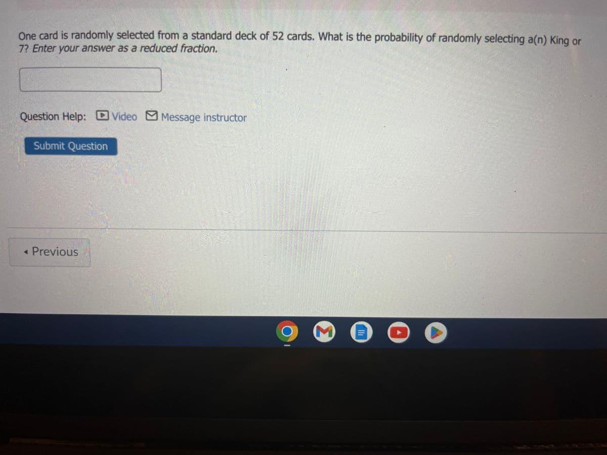 One card is randomly selected from a standard deck of 52 cards. What is the probability of randomly selecting a(n) King or
7? Enter your answer as a reduced fraction.
Question Help: Video Message instructor
Submit Question
< Previous
3
lli
C
