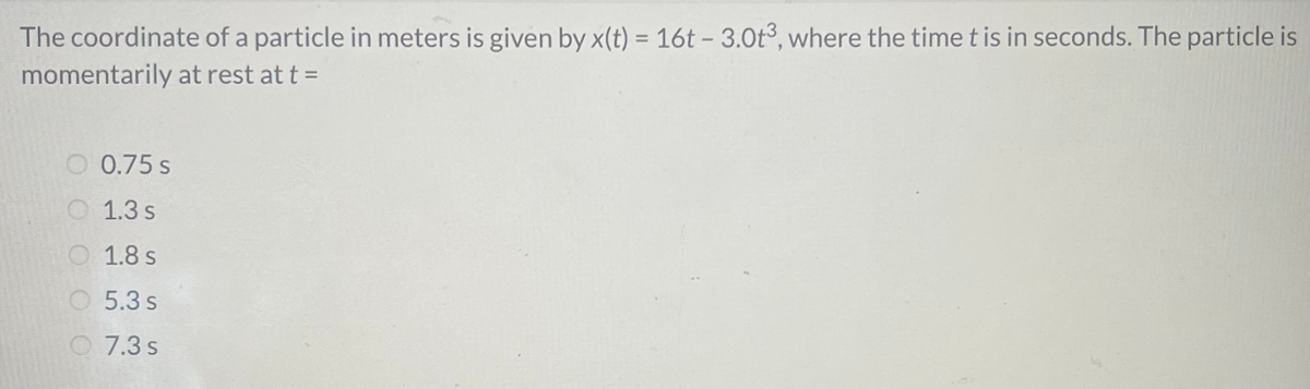 The coordinate of a particle in meters is given by x(t) = 16t – 3.0t³, where the timet is in seconds. The particle is
%3D
momentarily at rest at t =
O 0.75 s
O 1.3 s
O 1.8 s
O5.3 s
O7.3 s
