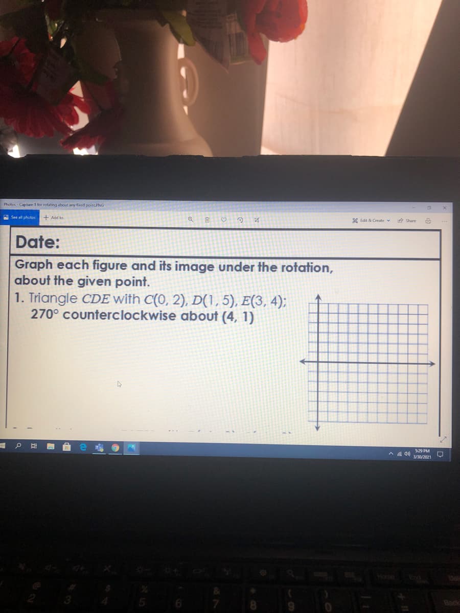 Photos - Capture 1 for rotating about any fixed pointPNG
A See all photos + Add to
* Edit & Create v
Date:
Graph each figure and its image under the rotation,
about the given point.
1. Triangle CDE with C(0, 2), D(1, 5), E(3, 4);
270° counterclockwise about (4, 1)
529 PM
3/30/2021
Home
End
Back
