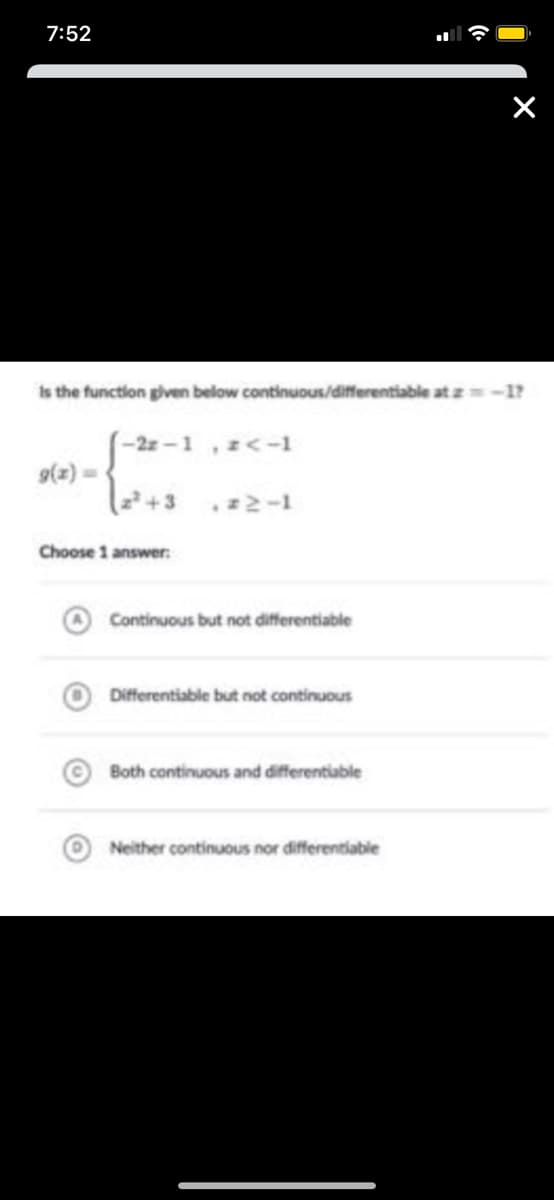 7:52
Is the function given below continuous/differentiable at z-1?
-2z -1 ,z<-1
9(z) =
Choose 1 answer:
Continuous but not differentiable
Differentiable but not continuous
Both continuous and differentiable
Neither continuous nor differentiable
