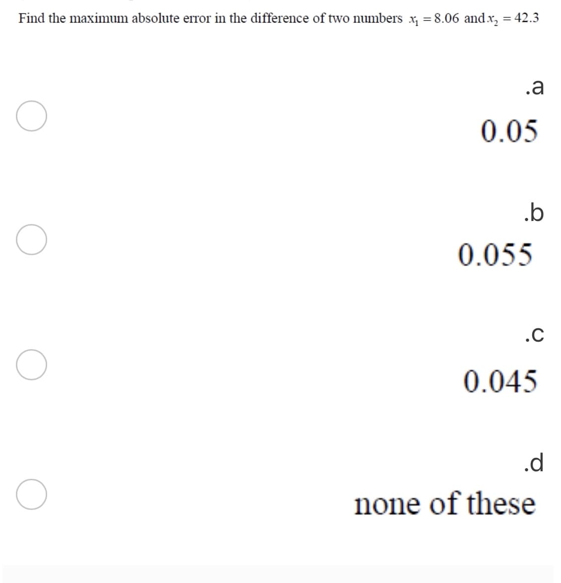 Find the maximum absolute error in the difference of two numbers x, = 8.06 and x, = 42.3
%3D
.a
0.05
.b
0.055
.C
0.045
.d
none of these
