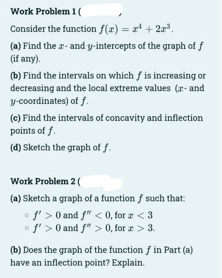 Work Problem 1 (
Consider the function f(x) = x4 + 2x.
(a) Find the x- and y-intercepts of the graph of f
(if any).
(b) Find the intervals on which f is increasing or
decreasing and the local extreme values (x- and
y-coordinates) of f.
(c) Find the intervals of concavity and inflection
points of f.
(d) Sketch the graph of f.
Work Problem 2 (
(a) Sketch a graph of a functionf such that:
fl > 0 and f" < 0, for a < 3
f' > 0 and f"> 0, for a > 3.
(b) Does the graph of the function f in Part (a)
have an inflection point? Explain.
