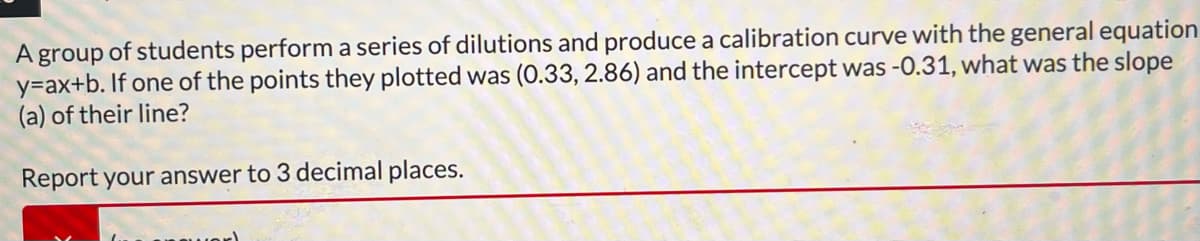 A group of students perform a series of dilutions and produce a calibration curve with the general equation
y=ax+b. If one of the points they plotted was (0.33, 2.86) and the intercept was -0.31, what was the slope
(a) of their line?
Report your answer to 3 decimal places.