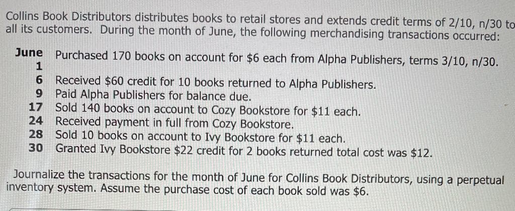 Collins Book Distributors distributes books to retail stores and extends credit terms of 2/10, n/30 to
all its customers. During the month of June, the following merchandising transactions occurred:
June Purchased 170 books on account for $6 each from Alpha Publishers, terms 3/10, n/30.
6 Received $60 credit for 10 books returned to Alpha Publishers.
6.
Paid Alpha Publishers for balance due.
17
Sold 140 books on account to Cozy Bookstore for $11 each.
24 Received payment in full from Cozy Bookstore.
28
Sold 10 books on account to Ivy Bookstore for $11 each.
30
Granted Ivy Bookstore $22 credit for 2 books returned total cost was $12.
Journalize the transactions for the month of June for Collins Book Distributors, using a perpetual
inventory system. Assume the purchase cost of each book sold was $6.
