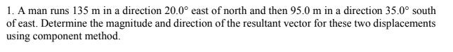 1. A man runs 135 m in a direction 20.0° east of north and then 95.0 m in a direction 35.0° south
of east. Determine the magnitude and direction of the resultant vector for these two displacements
using component method.
