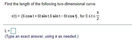 Find the length of the following two-dimensional curve.
r(t) = (6 cost+ 6t sin t,6 sint-6t cos t), for 0sts-
(Type an exact answer, using t as needed.)
