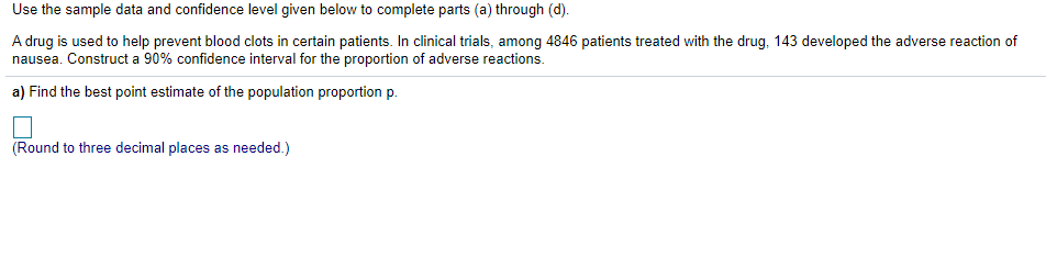 Use the sample data and confidence level given below to complete parts (a) through (d).
A drug is used to help prevent blood clots in certain patients. In clinical trials, among 4846 patients treated with the drug, 143 developed the adverse reaction of
nausea. Construct a 90% confidence interval for the proportion of adverse reactions.
a) Find the best point estimate of the population proportion p.
(Round to three decimal places as needed.)
