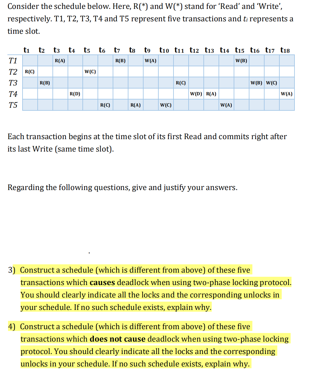 Consider the schedule below. Here, R(*) and W(*) stand for 'Read' and 'Write',
respectively. T1, T2, T3, T4 and T5 represent five transactions and ti represents a
time slot.
ti
t2
t3
t4
t5
t6
t7
t8
t9
ti0 t11 t12 t13 t14 t15 t16 t17 t18
T1
R(A)
R(B)
W(A)
W(B)
T2
R(C)
W(C)
T3
R(B)
R(C)
W(B) W(C)
T4
R(D)
W(D) R(A)
W(A)
T5
R(C)
R(A)
W(C)
W(A)
Each transaction begins at the time slot of its first Read and commits right after
its last Write (same time slot).
Regarding the following questions, give and justify your answers.
3) Construct a schedule (which is different from above) of these five
transactions which causes deadlock when using two-phase locking protocol.
You should clearly indicate all the locks and the corresponding unlocks in
your schedule. If no such schedule exists, explain why.
4) Construct a schedule (which is different from above) of these five
transactions which does not cause deadlock when using two-phase locking
protocol. You should clearly indicate all the locks and the corresponding
unlocks in your schedule. If no such schedule exists, explain why.
