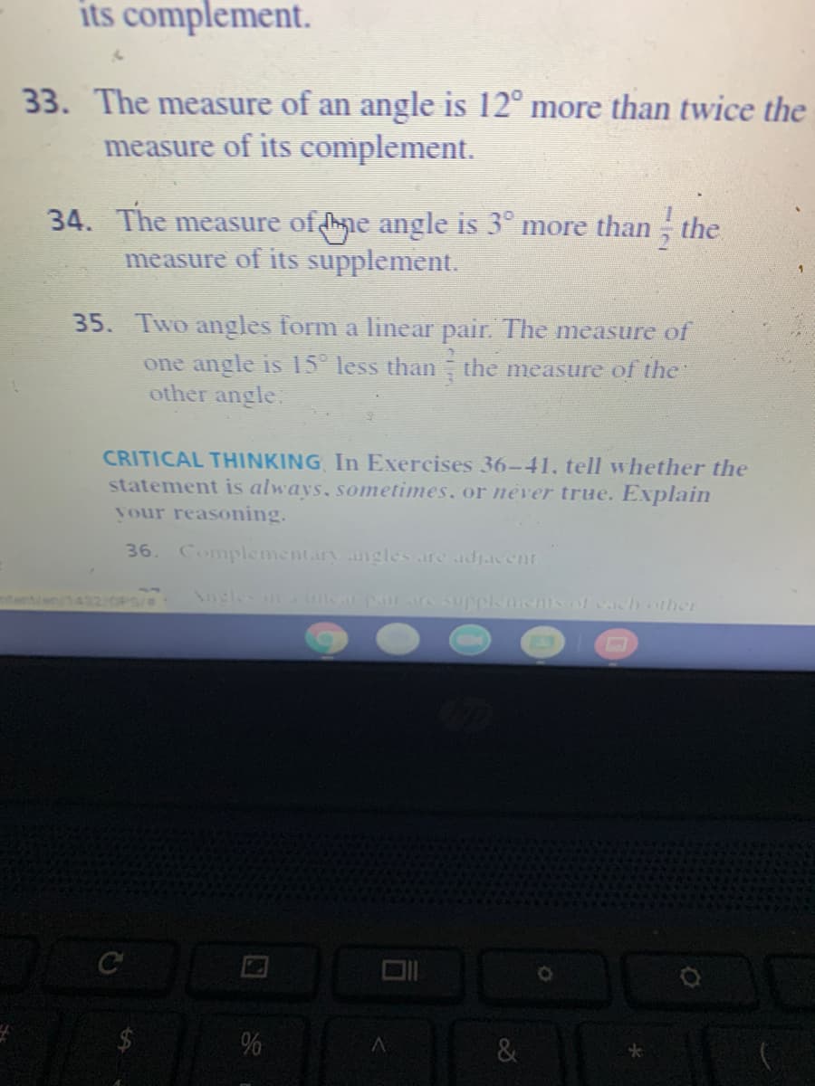 its complement.
33. The measure of an angle is 12° more than twice the
measure of its complement.
34. The measure of hne angle is 3° more than ; the
measure of its supplement.
35. Two angles form a linear pair. The measure of
one angle is 15 less than the measure of the"
other angle:
CRITICAL THINKING In Exercises 36-41, tell whether the
statement is always, sometimes, or éver true. Explain
your reasoning.
36.
Complementary angles are adjacent
Angles in na pa supplements of cach other
%
