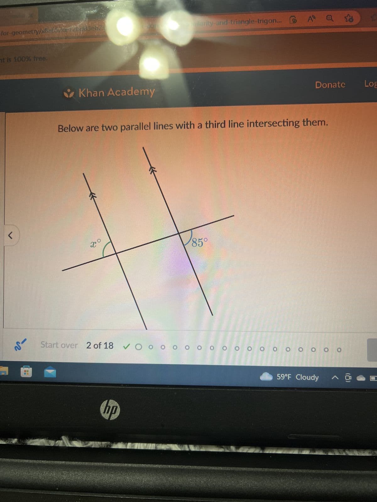 for-geometry 8a62a72bdd3eb2
at is 100% free.
<
V
Khan Academy
Xo
Start over 2 of 18 ✔OO
emilarity-and-triangle-trigon...
Below are two parallel lines with a third line intersecting them.
hp
A @ 3
85°
Donate Log
0 0
OOOOOOOOOOO
2
59°F Cloudy