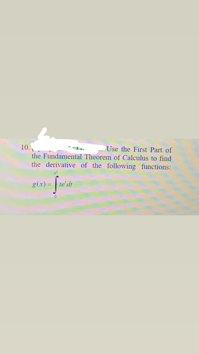 10. L
Use the First Part of
the Fundamental Theorem of Calculus to find
the derivative of the following functions:
g(x) =
te' dt
